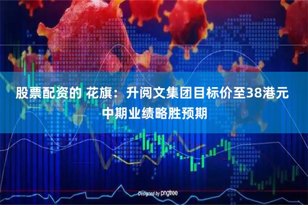 股票配资的 花旗：升阅文集团目标价至38港元 中期业绩略胜预期