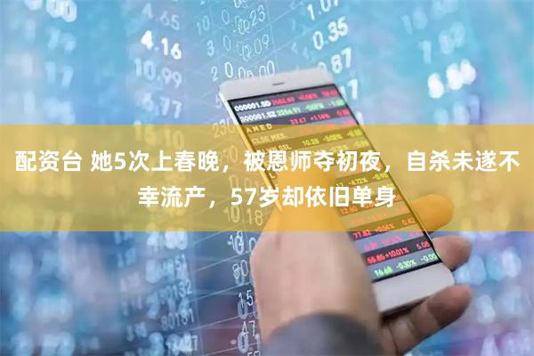 配资台 她5次上春晚，被恩师夺初夜，自杀未遂不幸流产，57岁却依旧单身